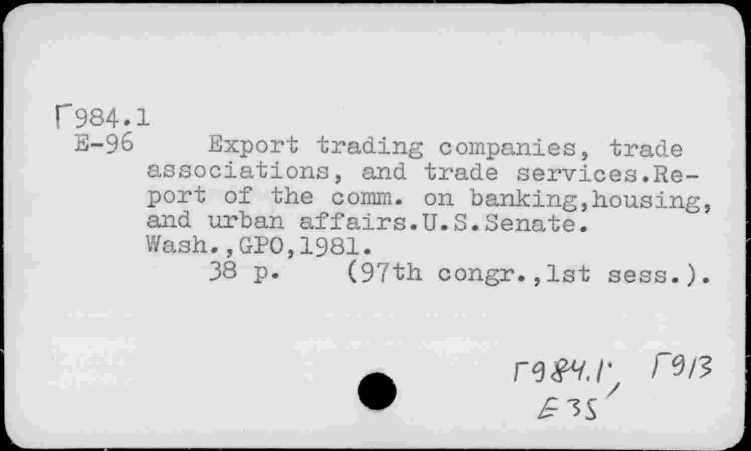 ﻿P984.1
E-96 Export trading companies, trade associations, and trade services.Report of the comm, on banking,housing, and urban affairs.U.S.Senate.
Wash.,GPO,1981.
38 p. (97th congr.,1st sess.).
